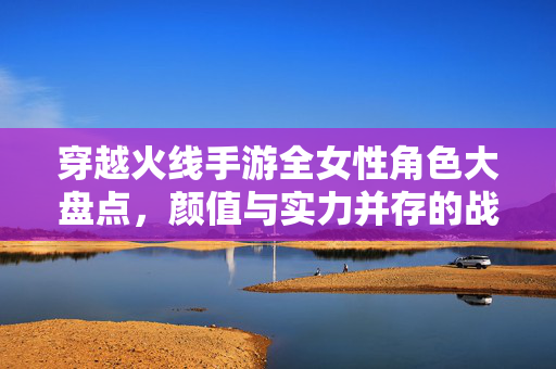 穿越火线手游全女性角色大盘点，颜值与实力并存的战场女神