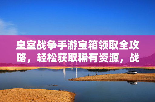 皇室战争手游宝箱领取全攻略,轻松获取稀有资源,战力飙升!皇室战争宝箱领取全攻略,轻松获稀有资源,战力飙升