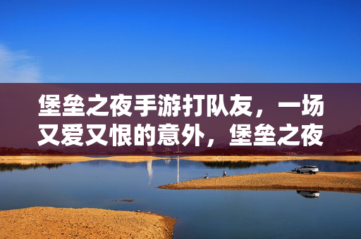 堡垒之夜手游打队友，一场又爱又恨的意外，堡垒之夜手游打队友，又爱又恨的意外