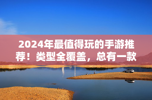 2024年最值得玩的手游推荐！类型全覆盖，总有一款戳中你的嗨点，2024年最值得玩手游推荐，全类型覆盖，总有一款戳中你的嗨点