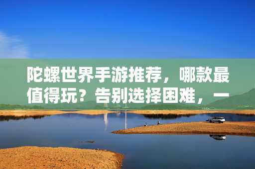 陀螺世界手游推荐，哪款最值得玩？告别选择困难，一篇搞定！陀螺世界手游推荐，告别选择困难，一篇搞定最值得玩的！