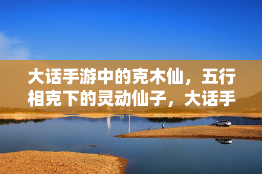 大话手游中的克木仙，五行相克下的灵动仙子，大话手游克木仙，五行相克灵动仙子