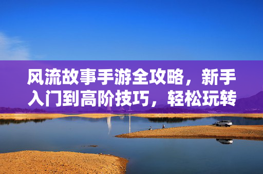风流故事手游全攻略，新手入门到高阶技巧，轻松玩转风流人生，风流故事手游全攻略，新手入门到高阶技巧，轻松玩转风流人生