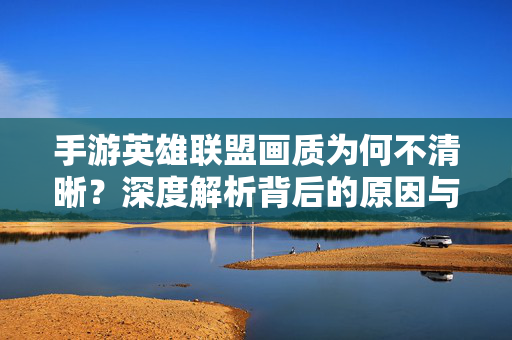 手游英雄联盟画质为何不清晰？深度解析背后的原因与玩家应对之道，手游英雄联盟画质不清晰，原因解析与玩家应对指南