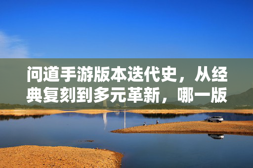 问道手游版本迭代史,从经典复刻到多元革新,哪一版是你的道?问道手游版本迭代,从经典复刻到多元革新,哪一版是你的道?