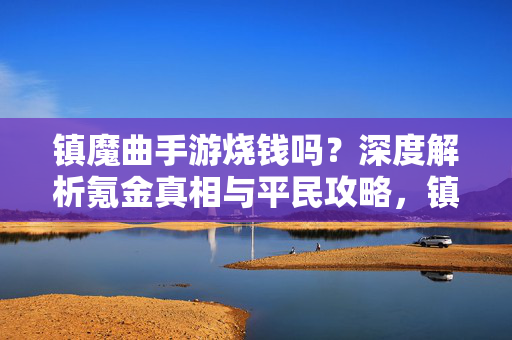 镇魔曲手游烧钱吗?深度解析氪金真相与平民攻略,镇魔曲手游烧钱真相与平民攻略