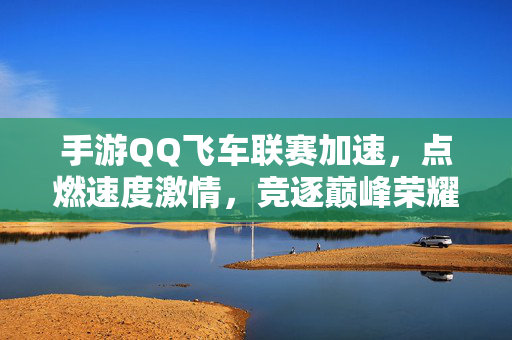 手游QQ飞车联赛加速，点燃速度激情，竞逐巅峰荣耀，手游QQ飞车联赛加速，燃情竞速，巅峰荣耀