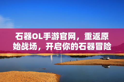 石器OL手游官网，重返原始战场，开启你的石器冒险之旅，重返原始战场，开启石器OL冒险之旅