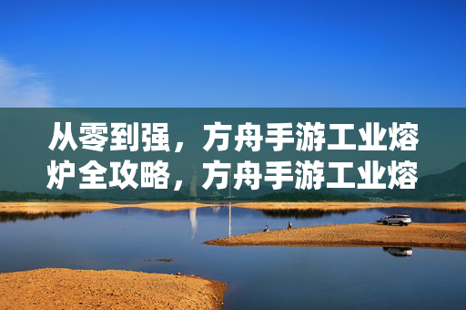 从零到强，方舟手游工业熔炉全攻略，方舟手游工业熔炉从零到强全攻略