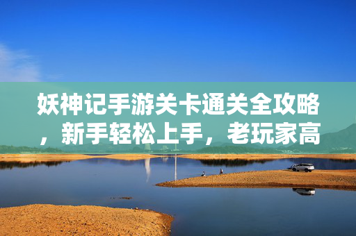 妖神记手游关卡通关全攻略,新手轻松上手,老玩家高效刷图,妖神记手游关卡通关全攻略,新手轻松上手,老玩家高效刷图