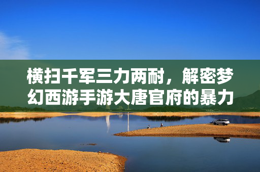 横扫千军三力两耐，解密梦幻西游手游大唐官府的暴力美学与生存之道，横扫千军，梦幻西游手游大唐官府的暴力美学与生存之道