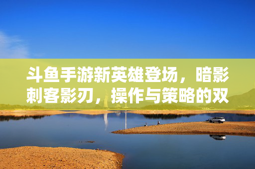 斗鱼手游新英雄登场,暗影刺客影刃,操作与策略的双重盛宴,斗鱼手游新英雄暗影刺客影刃,操作与策略的双重盛宴