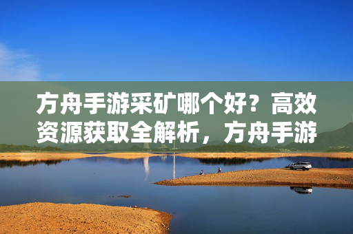 方舟手游采矿哪个好？高效资源获取全解析，方舟手游采矿高效资源获取全解析