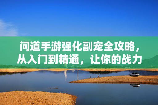 问道手游强化副宠全攻略，从入门到精通，让你的战力再上一个台阶，问道手游副宠强化全攻略，从入门到精通，战力再攀高峰