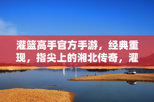 灌篮高手官方手游，经典重现，指尖上的湘北传奇，灌篮高手官方手游，经典重现，指尖上的湘北传奇
