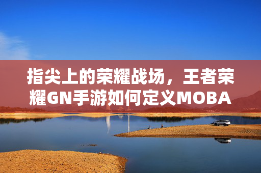 指尖上的荣耀战场，王者荣耀GN手游如何定义MOBA新体验？指尖荣耀战场，王者荣耀GN手游定义MOBA新体验