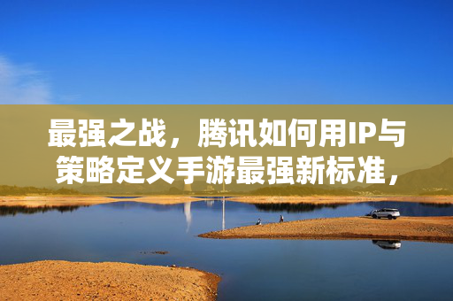 最强之战，腾讯如何用IP与策略定义手游最强新标准，腾讯IP与策略定义手游最强新标准
