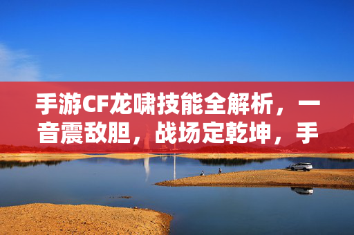 手游CF龙啸技能全解析，一音震敌胆，战场定乾坤，手游CF龙啸技能全解析，一音震敌胆，战场定乾坤