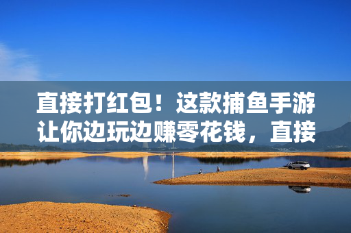 直接打红包！这款捕鱼手游让你边玩边赚零花钱，直接打红包！捕鱼手游边玩边赚零花钱