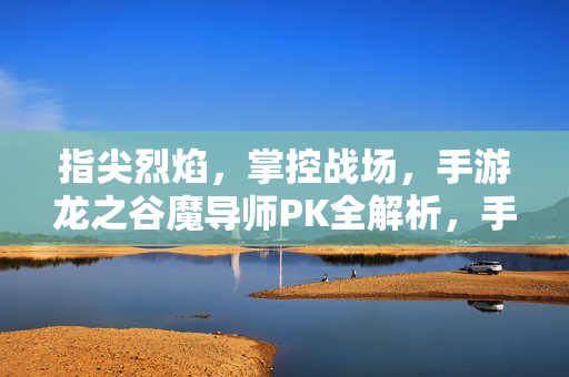 指尖烈焰，掌控战场，手游龙之谷魔导师PK全解析，手游龙之谷魔导师PK全解析，指尖烈焰掌控战场