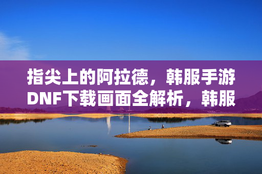 指尖上的阿拉德，韩服手游DNF下载画面全解析，韩服手游DNF，指尖阿拉德下载画面全解析