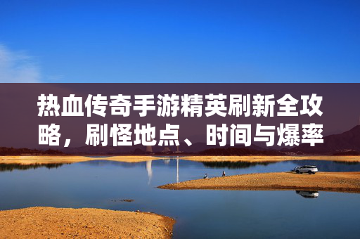 热血传奇手游精英刷新全攻略，刷怪地点、时间与爆率详解，热血传奇手游精英刷新全攻略，地点、时间、爆率详解