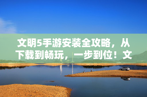文明5手游安装全攻略,从下载到畅玩,一步到位!文明5手游安装全攻略,下载到畅玩一步到位!
