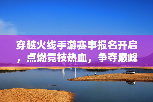穿越火线手游赛事报名开启，点燃竞技热血，争夺巅峰荣耀！穿越火线手游赛事报名开启，点燃竞技热血争夺巅峰荣耀