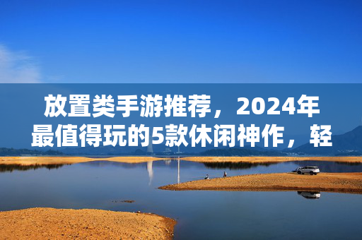 放置类手游推荐，2024年最值得玩的5款休闲神作，轻松挂机也能爽翻天！2024放置类手游推荐，5款休闲神作，轻松挂机爽翻天！