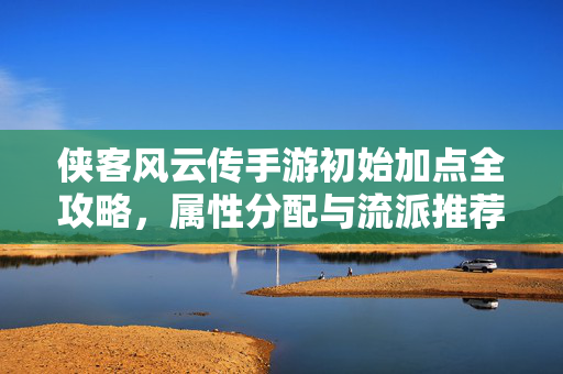 侠客风云传手游初始加点全攻略，属性分配与流派推荐，开局不迷路！侠客风云传手游初始加点全攻略，属性分配与流派推荐，开局不迷路！