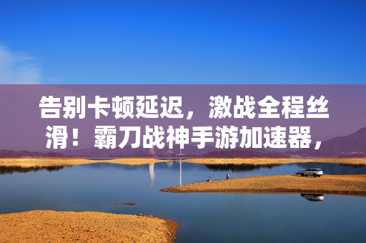 告别卡顿延迟，激战全程丝滑！霸刀战神手游加速器，你的战场制胜神器