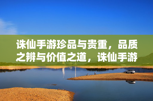 诛仙手游珍品与贵重，品质之辨与价值之道，诛仙手游珍品与贵重，品质之辨与价值之道