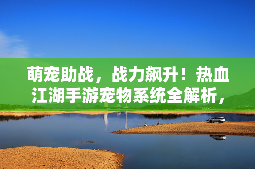 萌宠助战，战力飙升！热血江湖手游宠物系统全解析，热血江湖手游萌宠助战战力飙升 宠物系统全解析