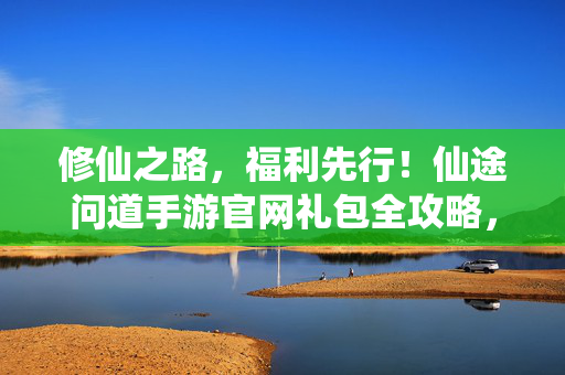 修仙之路，福利先行！仙途问道手游官网礼包全攻略，助你踏上巅峰仙途！仙途问道手游礼包全攻略，福利先行，登顶仙途