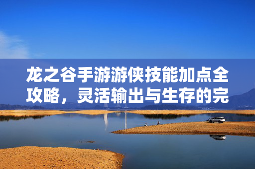 龙之谷手游游侠技能加点全攻略，灵活输出与生存的完美平衡，龙之谷手游游侠技能加点全攻略，灵活输出与生存的完美平衡