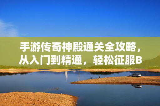 手游传奇神殿通关全攻略，从入门到精通，轻松征服BOSS与难关，手游传奇神殿通关全攻略，从入门到精通，轻松征服BOSS与难关