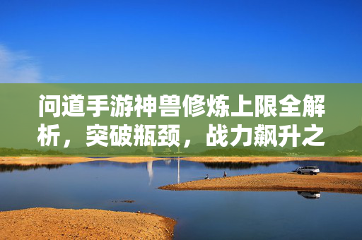 问道手游神兽修炼上限全解析，突破瓶颈，战力飙升之路，问道手游神兽修炼上限全解析，突破瓶颈，战力飙升