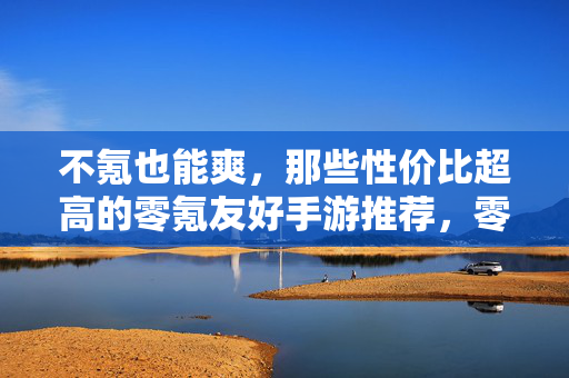 不氪也能爽，那些性价比超高的零氪友好手游推荐，零氪党必玩，不氪也爽的高性价比手游