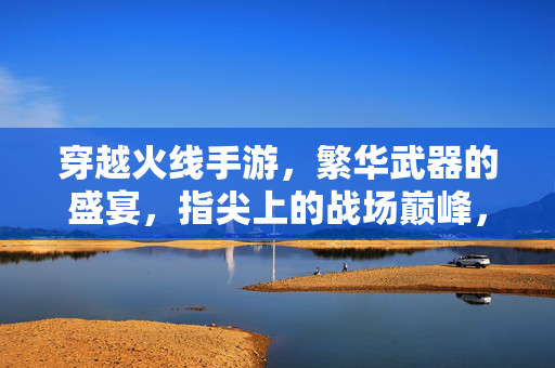 穿越火线手游，繁华武器的盛宴，指尖上的战场巅峰，穿越火线手游，繁华武器盛宴，指尖战场巅峰