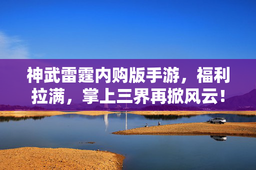 神武雷霆内购版手游，福利拉满，掌上三界再掀风云！神武雷霆内购版手游福利拉满 掌上三界再掀风云