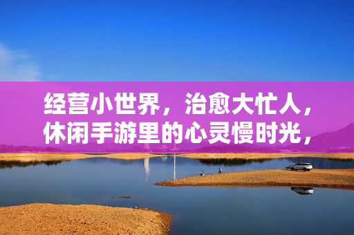 经营小世界，治愈大忙人，休闲手游里的心灵慢时光，经营小世界，治愈大忙人的心灵慢时光