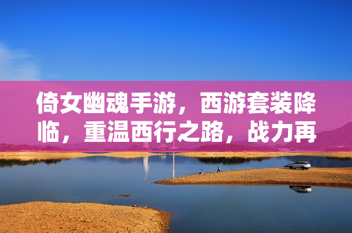 倚女幽魂手游，西游套装降临，重温西行之路，战力再攀新高峰！倚女幽魂手游西游套装降临，重温西行战力再攀峰！