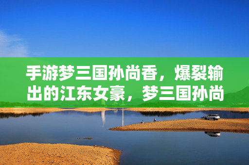手游梦三国孙尚香，爆裂输出的江东女豪，梦三国孙尚香，爆裂输出的江东女豪