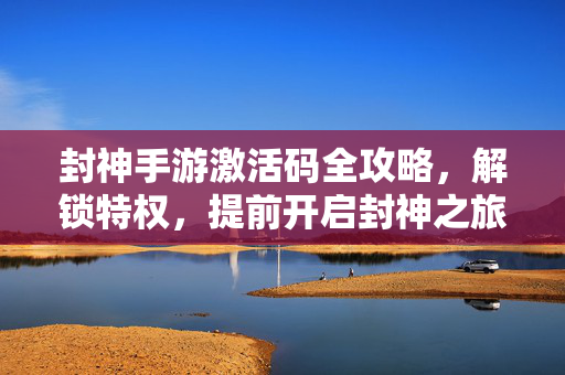 封神手游激活码全攻略，解锁特权，提前开启封神之旅，封神手游激活码全攻略，解锁特权，提前开启封神之旅