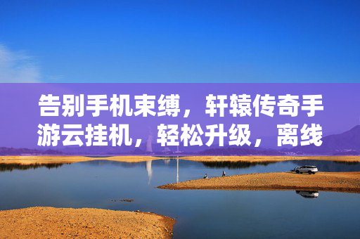 告别手机束缚，轩辕传奇手游云挂机，轻松升级，离线也能战，轩辕传奇手游云挂机，离线轻松升级，告别手机束缚