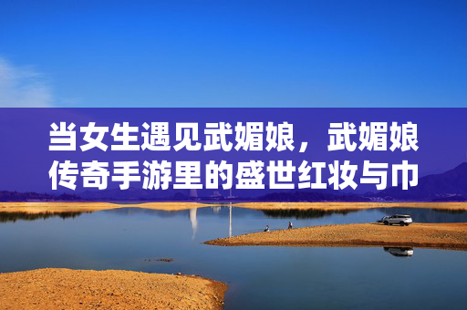 当女生遇见武媚娘，武媚娘传奇手游里的盛世红妆与巾帼梦，遇见武媚娘，手游盛世红妆里的巾帼梦