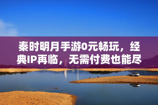 秦时明月手游0元畅玩，经典IP再临，无需付费也能尽享江湖豪情，秦时明月手游0元畅玩，经典IP江湖豪情免费尽享