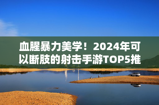 血腥暴力美学！2024年可以断肢的射击手游TOP5推荐，硬核玩家必玩，血腥暴力美学！2024年硬核玩家必玩断肢射击手游TOP5