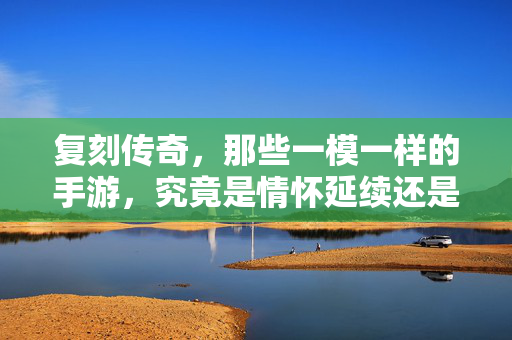 复刻传奇，那些一模一样的手游，究竟是情怀延续还是商业套路？复刻传奇手游，情怀延续还是商业套路？