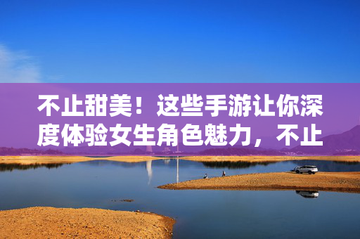 不止甜美！这些手游让你深度体验女生角色魅力，不止甜美，深度体验女生角色魅力